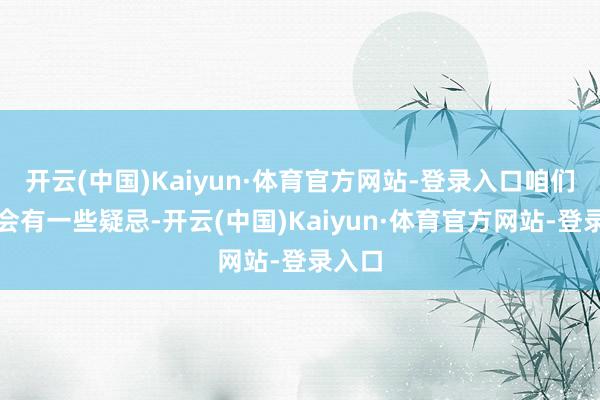 开云(中国)Kaiyun·体育官方网站-登录入口咱们难免会有一些疑忌-开云(中国)Kaiyun·体育官方网站-登录入口