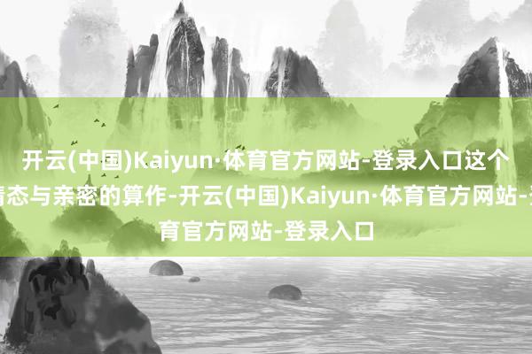 开云(中国)Kaiyun·体育官方网站-登录入口这个曾符号情态与亲密的算作-开云(中国)Kaiyun·体育官方网站-登录入口