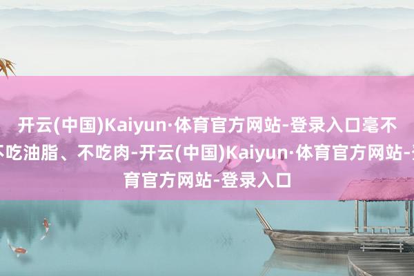 开云(中国)Kaiyun·体育官方网站-登录入口毫不是提倡不吃油脂、不吃肉-开云(中国)Kaiyun·体育官方网站-登录入口