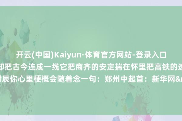 开云(中国)Kaiyun·体育官方网站-登录入口新华社发(马健摄)不沿边却把古今连成一线它把商齐的安定揣在怀里把高铁的速率攒成开拔的底气走的时辰你心里梗概会随着念一句:郑州中起首:新华网·矿藏后生责任室、新华网河南频谈记者:郝源、韩向阳-开云(中国)Kaiyun·体育官方网站-登录入口
