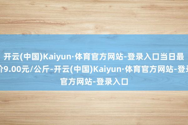 开云(中国)Kaiyun·体育官方网站-登录入口当日最高报价9.00元/公斤-开云(中国)Kaiyun·体育官方网站-登录入口