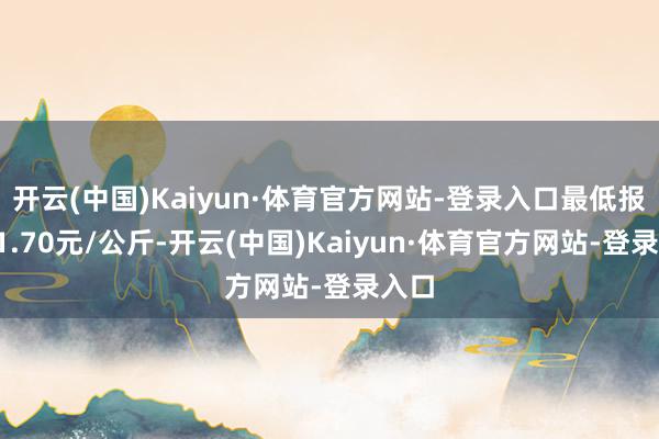 开云(中国)Kaiyun·体育官方网站-登录入口最低报价11.70元/公斤-开云(中国)Kaiyun·体育官方网站-登录入口