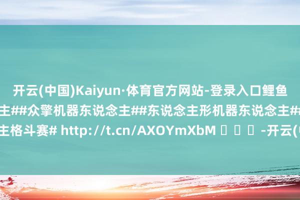 开云(中国)Kaiyun·体育官方网站-登录入口鲤鱼打挺满血回生#机器东说念主##众擎机器东说念主##东说念主形机器东说念主##机器东说念主格斗赛# http://t.cn/AXOYmXbM ​​​-开云(中国)Kaiyun·体育官方网站-登录入口