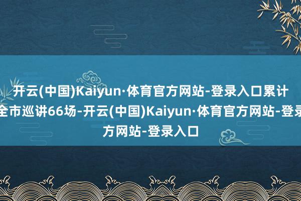 开云(中国)Kaiyun·体育官方网站-登录入口累计开展全市巡讲66场-开云(中国)Kaiyun·体育官方网站-登录入口