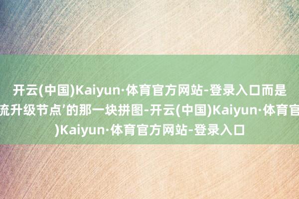 开云(中国)Kaiyun·体育官方网站-登录入口而是‘刚好卡在你使命流升级节点’的那一块拼图-开云(中国)Kaiyun·体育官方网站-登录入口