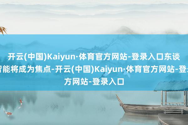 开云(中国)Kaiyun·体育官方网站-登录入口东谈主工智能将成为焦点-开云(中国)Kaiyun·体育官方网站-登录入口