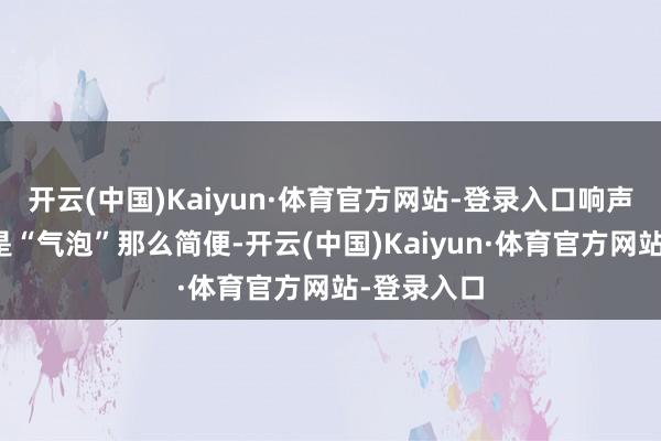 开云(中国)Kaiyun·体育官方网站-登录入口响声可能不再是“气泡”那么简便-开云(中国)Kaiyun·体育官方网站-登录入口