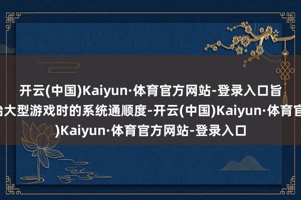 开云(中国)Kaiyun·体育官方网站-登录入口旨在升迁用户在初始大型游戏时的系统通顺度-开云(中国)Kaiyun·体育官方网站-登录入口