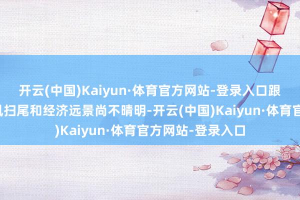 开云(中国)Kaiyun·体育官方网站-登录入口跟着加息带来的顺风扫尾和经济远景尚不晴明-开云(中国)Kaiyun·体育官方网站-登录入口