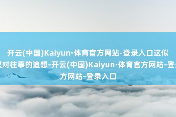 开云(中国)Kaiyun·体育官方网站-登录入口这似乎仅仅对往事的追想-开云(中国)Kaiyun·体育官方网站-登录入口