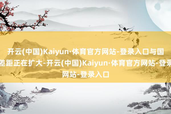 开云(中国)Kaiyun·体育官方网站-登录入口与国际的差距正在扩大-开云(中国)Kaiyun·体育官方网站-登录入口