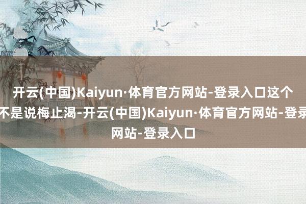 开云(中国)Kaiyun·体育官方网站-登录入口这个系统不是说梅止渴-开云(中国)Kaiyun·体育官方网站-登录入口