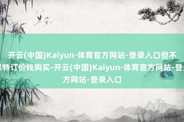 开云(中国)Kaiyun·体育官方网站-登录入口但不允许以特订价钱购买-开云(中国)Kaiyun·体育官方网站-登录入口